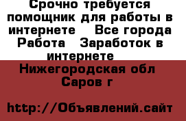 Срочно требуется помощник для работы в интернете. - Все города Работа » Заработок в интернете   . Нижегородская обл.,Саров г.